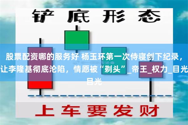 股票配资哪的服务好 杨玉环第一次侍寝创下纪录，让李隆基彻底沦陷，情愿被“剃头”_帝王_权力_目光